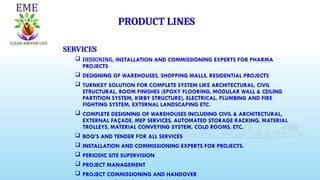 PRODUCT LINES
SERVICES
 DESIGNING, INSTALLATION AND COMMISSIONING EXPERTS FOR PHARMA
PROJECTS
 DESIGNING OF WAREHOUSES, SHOPPING MALLS, RESIDENTIAL PROJECTS
 TURNKEY SOLUTION FOR COMPLETE SYSTEM LIKE ARCHITECTURAL, CIVIL
STRUCTURAL, ROOM FINISHES (EPOXY FLOORING, MODULAR WALL & CEILING
PARTITION SYSTEM, KIRBY STRUCTURE), ELECTRICAL, PLUMBING AND FIRE
FIGHTING SYSTEM, EXTERNAL LANDSCAPING ETC.
 COMPLETE DESIGNING OF WAREHOUSES INCLUDING CIVIL & ARCHITECTURAL,
EXTERNAL FAÇADE, MEP SERVICES, AUTOMATED STORAGE RACKING, MATERIAL
TROLLEYS, MATERIAL CONVEYING SYSTEM, COLD ROOMS, ETC.
 BOQ’S AND TENDER FOR ALL SERVICES
 INSTALLATION AND COMMISSIONING EXPERTS FOR PROJECTS.
 PERIODIC SITE SUPERVISION
 PROJECT MANAGEMENT
 PROJECT COMMISSIONING AND HANDOVER
 