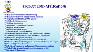  HVAC execution of Residential building
 HVAC execution work for commercial buildings
 Up-gradation of Existing HVAC system
 MEP For Building systems
 Building Automation
 Industrial Pressurization Systems.
 Hotel Air-conditioning.
 Hospital Air-conditioning.
 Evaporative Air-Cooling Systems.
 Cold Rooms, Chilling Rooms, Cold Storage, Blast Freezers.
 Electrical Work related to Clean room HVAC & R Projects.
 Warehouse design and execution
 Clean Room Design, execution and site supervision
 Validation documentation pre and post commissioning the project.
 Tender, BOQ & Specifications
 Selection of equipment and material Tender documentations
 Periodic site supervision and quality assurance at site
 Operation & Maintenance
PRODUCT LINE - APPLICATIONS
 
