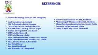 REFERENCES
 Foxconn Technology India Pvt. Ltd., Bangalore
 Jasch Industries Ltd., Sonipat
 DBG Technologies, Bawal, Haryana
 Coral Drugs Pvt. Ltd., Sonipat, Haryana
 SIAC-SKH India Cabs Mfg. Pvt. Ltd, Jaipur
 Sanfran Developers Pvt. Ltd., Jhansi
 SIMA Lab, Haridwar, UP
 SIMA Lab, Mayapuri, Delhi
 Volvo Eicher Commercial Vehicles Ltd. – Bhopal
 Volvo Eicher Commercial Vehicles Ltd. – Indore
 NHAI, Dwarka Sector 10, New Delhi
 Saze Metal, Bawal
 Saze Metal, Faridabad
 Nice Synthetics Ltd - Bangladesh
 Pure & Cure healthcare Pvt. Ltd., Haridwar
 Akums drugs & Pharmaceuticals Ltd., Haridwar
 Bharat Petroleum Corporation Ltd., Greater Noida
 Bureau Of Indian Standard, Jaipur
 Godrej & Boyce Mfg. Co. Ltd., New Delhi
 