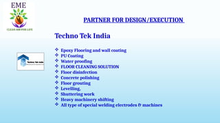 PARTNER FOR DESIGN/EXECUTION
Techno Tek India
 Epoxy Flooring and wall coating
 PU Coating
 Water proofing
 FLOOR CLEANING SOLUTION
 Floor disinfection
 Concrete polishing
 Floor grouting
 Levelling,
 Shuttering work
 Heavy machinery shifting
 All type of special welding electrodes & machines
 