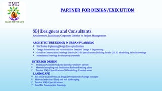 PARTNER FOR DESIGN/EXECUTION
SBJ Designers and Consultants
Architecture, Landscape, Corporate Interior & Project Management
SBJ Designers and Consultants
Architecture, Landscape, Corporate Interior & Project Management
ARCHITECTURE DESIGN & URBAN PLANNING
 Site Survey & planning Design Conceptualization
 Design Submission and value addition Detailed Design & Engineering
 Good for Construction Drawings Tender, BOQ & Specifications Building facade- 2D, 3D Modelling As built drawings
 submission Drawings for statutory approvals.
INTERIOR DESIGN
 Preliminary Interior scheme layouts Furniture layouts
 Material sampling and finalization Reflected ceiling plans
 Tender, BOQ & Specifications 3D Modelling- Limited areas
LANDSCAPE
 Soil study and selection of design Development of design concepts
 Material selection– Hard and soft landscaping
 Tender, BOQ & Specifications
 Good for Construction Drawings
 