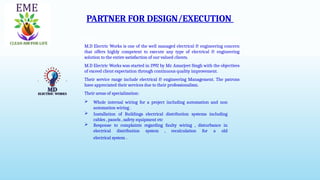 PARTNER FOR DESIGN/EXECUTION
SBJ Designers and Consultants
Architecture, Landscape, Corporate Interior & Project Management
M.D Electric Works is one of the well managed electrical & engineering concern
that offers highly competent to execute any type of electrical & engineering
solution to the entire satisfaction of our valued clients.
M.D Electric Works was started in 1992 by Mr. Amarjeet Singh with the objectives
of exceed client expectation through continuous quality improvement.
Their service range include electrical & engineering Management. The patrons
have appreciated their services due to their professionalism.
Their areas of specialization:
 Whole internal wiring for a project including automation and non
automation wiring .
 Installation of Buildings electrical distribution systems including
cables , panels , safety equipment etc
 Response to complaints regarding faulty wiring , disturbance in
electrical distribution system , recalculation for a old
electrical system .
 