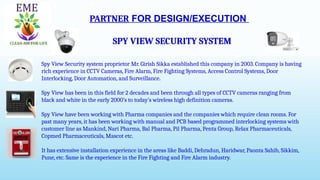 PARTNER FOR DESIGN/EXECUTION
SPY VIEW SECURITY SYSTEM
Spy View Security system proprietor Mr. Girish Sikka established this company in 2003. Company is having
rich experience in CCTV Cameras, Fire Alarm, Fire Fighting Systems, Access Control Systems, Door
Interlocking, Door Automation, and Surveillance.
Spy View has been in this field for 2 decades and been through all types of CCTV cameras ranging from
black and white in the early 2000’s to today’s wireless high definition cameras.
Spy View have been working with Pharma companies and the companies which require clean rooms. For
past many years, it has been working with manual and PCB based programmed interlocking systems with
customer line as Mankind, Nari Pharma, Bal Pharma, Pil Pharma, Penta Group, Relax Pharmaceuticals,
Copmed Pharmaceuticals, Mascot etc.
It has extensive installation experience in the areas like Baddi, Dehradun, Haridwar, Paonta Sahib, Sikkim,
Pune, etc. Same is the experience in the Fire Fighting and Fire Alarm industry.
 