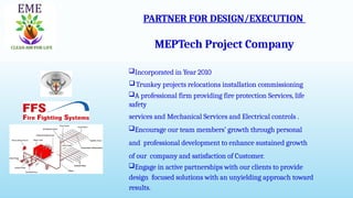 PARTNER FOR DESIGN/EXECUTION
MEPTech Project Company
Incorporated in Year 2010
Trunkey projects relocations installation commissioning
A professional firm providing fire protection Services, life
safety
services and Mechanical Services and Electrical controls .
Encourage our team members’ growth through personal
and professional development to enhance sustained growth
of our company and satisfaction of Customer.
Engage in active partnerships with our clients to provide
design focused solutions with an unyielding approach toward
results.
 