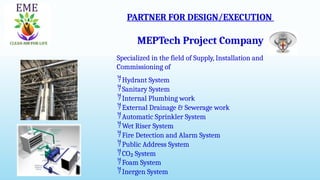 PARTNER FOR DESIGN/EXECUTION
MEPTech Project Company
Specialized in the field of Supply, Installation and
Commissioning of
Hydrant System
Sanitary System
Internal Plumbing work
External Drainage & Sewerage work
Automatic Sprinkler System
Wet Riser System
Fire Detection and Alarm System
Public Address System
CO₂ System
Foam System
Inergen System
 