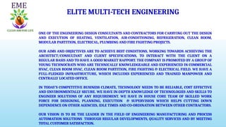 ELITE MULTI-TECH ENGINEERING
ONE OF THE ENGINEERING DESIGN CONSULTANTS AND CONTRACTORS FOR CARRYING OUT THE DESIGN
AND EXECUTION OF HEATING, VENTILATION, AIR-CONDITIONING, REFRIGERATION, CLEAN ROOM,
MODULAR PARTITION, ELECTRICAL, PLUMBING AND FIRE FIGHTING PROJECTS.
OUR AIMS AND OBJECTIVES ARE TO ACHIEVE BEST CONDITIONS, WORKING TOWARDS ACHIEVING THE
ARCHITECT/CONSULTANT AND CLIENT SPECIFICATIONS, TO INTERACT WITH THE CLIENT ON A
REGULAR BASIS AND TO HAVE A GOOD MARKET RAPPORT. THE COMPANY IS PROMOTED BY A GROUP OF
YOUNG TECHNOCRATS WHO ARE TECHNICALLY KNOWLEDGEABLE AND EXPERIENCED IN COMMERCIAL
HVAC, CLEAN ROOM HVAC, CLEAN ROOM PARTITION, FIRE FIGHTING & ELECTRICAL FIELD. WE HAVE A
FULL-FLEDGED INFRASTRUCTURE, WHICH INCLUDES EXPERIENCED AND TRAINED MANPOWER AND
CENTRALLY LOCATED OFFICE.
IN TODAY’S COMPETITIVE BUSINESS CLIMATE, TECHNOLOGY NEEDS TO BE RELIABLE, COST EFFECTIVE
AND ENVIRONMENTALLY SECURE. WE HAVE IN-DEPTH KNOWLEDGE OF TECHNOLOGIES AND SKILLS TO
ENGINEER SOLUTIONS OF ANY REQUIREMENT. WE HAVE IN HOUSE CORE TEAM OF SKILLED WORK
FORCE FOR DESIGNING, PLANNING, EXECUTION & SUPERVISION WHICH HELPS CUTTING DOWN
DEPENDENCE ON OTHER AGENCIES, IDLE TIMES AND CO-ORDINATION BETWEEN OTHER CONTRACTORS.
OUR VISION IS TO BE THE LEADER IN THE FIELD OF ENGINEERING MANUFACTURING AND PROCESS
AUTOMATION SOLUTIONS THROUGH REGULAR DEVELOPMENTS, QUALITY SERVICES AND BY MEETING
TOTAL CUSTOMER SATISFACTION.
 