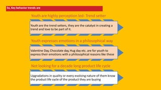 So, Key behavior trends are
Youth are highly perception led- Trend setter
Youth are the trend setters, they are the catalyst in creating a
trend and love to be part of it.
Youth expresses emotions in a philosophical way
Valentine Day, Chocolate day, Hug day etc. are for youth to
express their emotions with a philosophical reasons like these
Not looking for a decade long product life cycle
Upgradations in quality or every evolving nature of them know
the product life cycle of the product they are buying
 