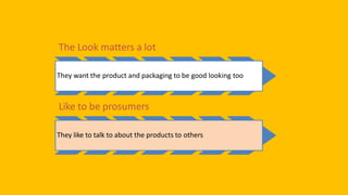 So, Key behavior trends are
The Look matters a lot
They want the product and packaging to be good looking too
Like to be prosumers
They like to talk to about the products to others
 