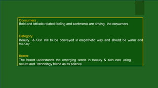 Consumers :
Bold and Attitude related feeling and sentiments are driving the consumers
Category:
Beauty & Skin still to be conveyed in empathetic way and should be warm and
friendly
Brand:
The brand understands the emerging trends in beauty & skin care using
nature and technology blend as its science
 