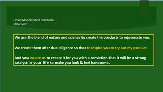 We use the blend of nature and science to create the products to rejuvenate you.
We create them after due diligence so that to inspire you to try out my product.
And you inspire us to create it for you with a conviction that it will be a strong
catalyst in your life to make you look & feel handsome.
Urban Mooch brand manifesto
statement:
 