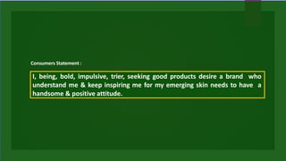 I, being, bold, impulsive, trier, seeking good products desire a brand who
understand me & keep inspiring me for my emerging skin needs to have a
handsome & positive attitude.
Consumers Statement :
 