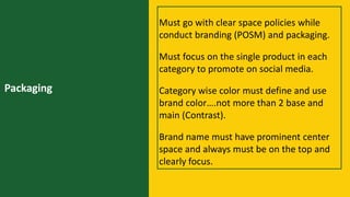 Packaging
Must go with clear space policies while
conduct branding (POSM) and packaging.
Must focus on the single product in each
category to promote on social media.
Category wise color must define and use
brand color….not more than 2 base and
main (Contrast).
Brand name must have prominent center
space and always must be on the top and
clearly focus.
 