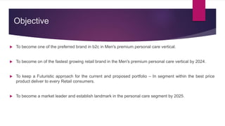 Objective
 To become one of the preferred brand in b2c in Men's premium personal care vertical.
 To become on of the fastest growing retail brand in the Men's premium personal care vertical by 2024.
 To keep a Futuristic approach for the current and proposed portfolio – In segment within the best price
product deliver to every Retail consumers.
 To become a market leader and establish landmark in the personal care segment by 2025.
 