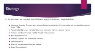 Strategy
 As a company we must look for the following aspect to design way forward strategy:
 Consumer Oriented Company with stringent feedback mechanism. Provide quality and emotional background
to get TOCM.
 Target mid and premium market and increase our market share in a phased manner.
 Increase brand awareness & visibility through various means.
 New market expansion
 Increase footprints and promotional activities.
 Digital Presence
 Effective managing external share holders.
 Brand Communication
 