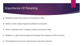 Importance Of Retailing
 Retailing creates time, place and possession utility.
 Makes a wide variety of goods available to consumers.
 Plays a valuable role in creating a product and brand image.
 Retailer is a vital communication link between the company and the end-user.
 Personalized service and customizing as and when required.
 
