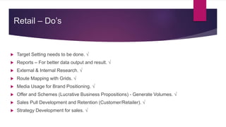Retail – Do’s
 Target Setting needs to be done. √
 Reports – For better data output and result. √
 External & Internal Research. √
 Route Mapping with Grids. √
 Media Usage for Brand Positioning. √
 Offer and Schemes (Lucrative Business Propositions) - Generate Volumes. √
 Sales Pull Development and Retention (Customer/Retailer). √
 Strategy Development for sales. √
 