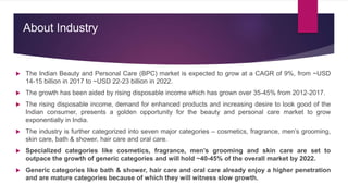 About Industry
 The Indian Beauty and Personal Care (BPC) market is expected to grow at a CAGR of 9%, from ~USD
14-15 billion in 2017 to ~USD 22-23 billion in 2022.
 The growth has been aided by rising disposable income which has grown over 35-45% from 2012-2017.
 The rising disposable income, demand for enhanced products and increasing desire to look good of the
Indian consumer, presents a golden opportunity for the beauty and personal care market to grow
exponentially in India.
 The industry is further categorized into seven major categories – cosmetics, fragrance, men’s grooming,
skin care, bath & shower, hair care and oral care.
 Specialized categories like cosmetics, fragrance, men’s grooming and skin care are set to
outpace the growth of generic categories and will hold ~40-45% of the overall market by 2022.
 Generic categories like bath & shower, hair care and oral care already enjoy a higher penetration
and are mature categories because of which they will witness slow growth.
 