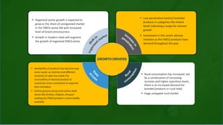  Organised sector growth is expected to
grow as the share of unorganised market
in the FMCG sector fall with increased
level of brand consciousness.
 Growth in modern retail will augment
the growth of organised FMCGsector.
 Low penetration levelsof branded
products in categories like instant
foods indicating a scope for volume
growth
 Investment in this sector attracts
investors as the FMCG products have
demand throughout the year.
 Availability of products has become way
more easier as internet and different
channels of sales has made the
accessibility of desired product to
customers more convenient at required
time andplace.
 Online grocery stores and online retail
stores like Grofers, Flipkart, Amazon
making the FMCG product s more readily
available.
GROWTH DRIVERS
 Rural consumption has increased, led
by a combination of increasing
incomes and higher aspiration levels,
there is an increased demand for
branded products in rural India
 Huge untapped rural market
.
 