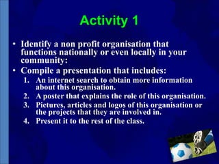 Activity 1 Identify a non profit organisation that functions nationally or even locally in your community: Compile a presentation that includes: An internet search to obtain more information about this organisation. A poster that explains the role of this organisation. Pictures, articles and logos of this organisation or the projects that they are involved in. Present it to the rest of the class. 