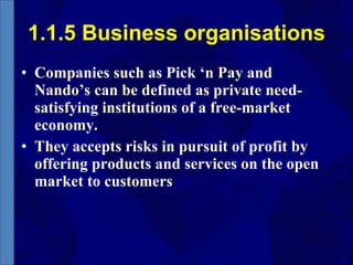 1.1.5 Business organisations Companies such as Pick ‘n Pay and Nando’s can be defined as private need-satisfying institutions of a free-market economy.  They accepts risks in pursuit of profit by offering products and services on the open market to customers 