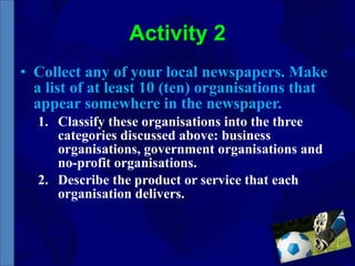 Activity 2 Collect any of your local newspapers. Make a list of at least 10 (ten) organisations that appear somewhere in the newspaper.  Classify these organisations into the three categories discussed above: business organisations, government organisations and no-profit organisations. Describe the product or service that each organisation delivers. 
