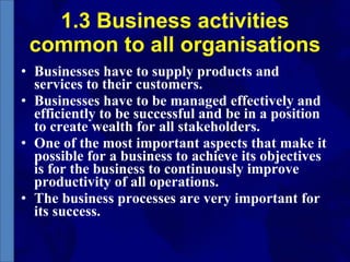 1.3 Business activities common to all organisations Businesses have to supply products and services to their customers.  Businesses have to be managed effectively and efficiently to be successful and be in a position to create wealth for all stakeholders. One of the most important aspects that make it possible for a business to achieve its objectives is for the business to continuously improve productivity of all operations.  The business processes are very important for its success. 