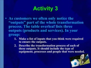 Activity 3 As customers we often only notice the “outputs” part of the whole transformation process. The table overleaf lists three outputs (products and services). In your group: Make a list of inputs that you think were required to ensure the outputs. Describe the transformation process of each of these outputs. It should include the type of equipment, processes and people that were needed. 