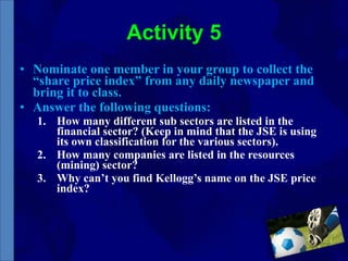 Activity 5 Nominate one member in your group to collect the “share price index” from any daily newspaper and bring it to class. Answer the following questions: How many different sub sectors are listed in the financial sector? (Keep in mind that the JSE is using its own classification for the various sectors). How many companies are listed in the resources (mining) sector? Why can’t you find Kellogg’s name on the JSE price index? 