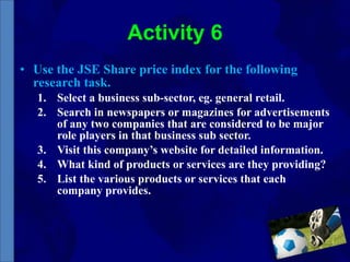 Activity 6 Use the JSE Share price index for the following research task. Select a business sub-sector, eg. general retail. Search in newspapers or magazines for advertisements of any two companies that are considered to be major role players in that business sub sector. Visit this company’s website for detailed information.  What kind of products or services are they providing? List the various products or services that each company provides. 