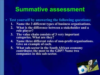 Summative assessment Test yourself by answering the following questions: Name the 3 different types of business organisations. What is the difference between a stakeholder and a role player? The value chain consists of 3 very important categories. What are they? Name three different roles of non-profit organisations. Give an example of each. What sub-sector in the South African economy contributes the most to the GDP? Name two companies in this sub-sector. 