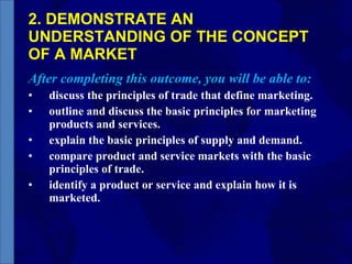 2. DEMONSTRATE AN UNDERSTANDING OF THE CONCEPT OF A MARKET After completing this outcome, you will be able to: discuss the principles of trade that define marketing. outline and discuss the basic principles for marketing products and services. explain the basic principles of supply and demand. compare product and service markets with the basic principles of trade. identify a product or service and explain how it is marketed. 
