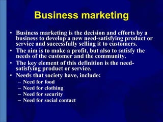 Business marketing Business marketing is the decision and efforts by a business to develop a new need-satisfying product or service and successfully selling it to customers.  The aim is to make a profit, but also to satisfy the needs of the customer and the community. The key element of this definition is the need-satisfying product or service.  Needs that society have, include: Need for food Need for clothing Need for security Need for social contact 