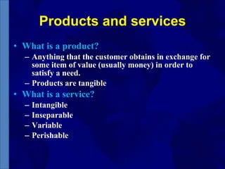 Products and services What is a product? Anything that the customer obtains in exchange for some item of value (usually money) in order to satisfy a need. Products are tangible What is a service? Intangible Inseparable Variable Perishable 