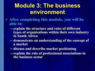 Module 3: The business environment After completing this module, you will be able to:  explain the structure and roles of different types of organisations within their own industry in South Africa  demonstrate an understanding of the concept of a market  discuss and describe market positioning  explain the role of professional associations in the business sector 