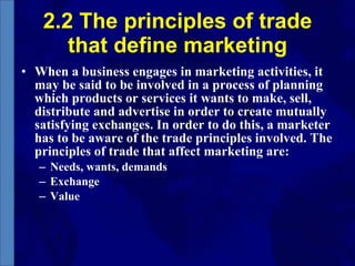 2.2 The principles of trade that define marketing When a business engages in marketing activities, it may be said to be involved in a process of planning which products or services it wants to make, sell, distribute and advertise in order to create mutually satisfying exchanges. In order to do this, a marketer has to be aware of the trade principles involved. The principles of trade that affect marketing are: Needs, wants, demands Exchange Value 