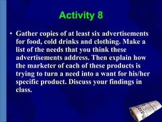 Activity 8 Gather copies of at least six advertisements for food, cold drinks and clothing. Make a list of the needs that you think these advertisements address. Then explain how the marketer of each of these products is trying to turn a need into a want for his/her specific product. Discuss your findings in class. 