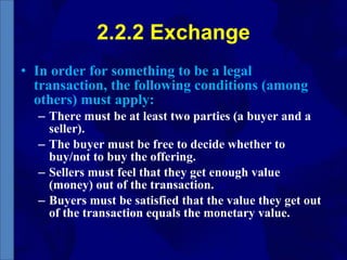 2.2.2 Exchange In order for something to be a legal transaction, the following conditions (among others) must apply: There must be at least two parties (a buyer and a seller). The buyer must be free to decide whether to buy/not to buy the offering. Sellers must feel that they get enough value (money) out of the transaction. Buyers must be satisfied that the value they get out of the transaction equals the monetary value. 