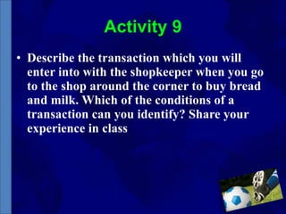 Activity 9 Describe the transaction which you will enter into with the shopkeeper when you go to the shop around the corner to buy bread and milk. Which of the conditions of a transaction can you identify? Share your experience in class 