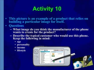 Activity 10 This picture is an example of a product that relies on building a particular image for itself.  Questions What image do you think the manufacturer of the phone wants to create for the product?  Describe the typical customer who would use this phone. Keep the following in mind:  age  personality  income  lifestyle 