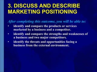 3. DISCUSS AND DESCRIBE MARKETING POSITIONING After completing this outcome, you will be able to: identify and compare the products or services marketed by a business and a competitor.  identify and compare the strengths and weaknesses of a business and two major competitors. identify the threats and opportunities facing a business from the external environment. 