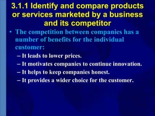 3.1.1 Identify and compare products or services marketed by a business and its competitor The competition between companies has a number of benefits for the individual customer: It leads to lower prices. It motivates companies to continue innovation. It helps to keep companies honest. It provides a wider choice for the customer. 