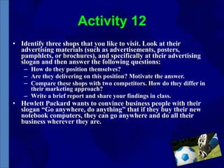 Activity 12 Identify three shops that you like to visit. Look at their advertising materials (such as advertisements, posters, pamphlets, or brochures), and specifically at their advertising slogan and then answer the following questions: How do they position themselves? Are they delivering on this position? Motivate the answer. Compare these shops with two competitors. How do they differ in their marketing approach? Write a brief report and share your findings in class. Hewlett Packard wants to convince business people with their slogan “Go anywhere, do anything” that if they buy their new notebook computers, they can go anywhere and do all their business wherever they are. 