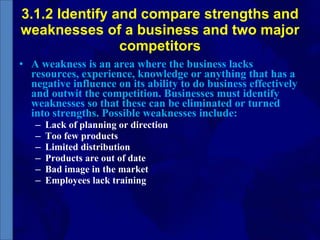 3.1.2 Identify and compare strengths and weaknesses of a business and two major competitors A weakness is an area where the business lacks resources, experience, knowledge or anything that has a negative influence on its ability to do business effectively and outwit the competition. Businesses must identify weaknesses so that these can be eliminated or turned into strengths. Possible weaknesses include: Lack of planning or direction Too few products Limited distribution Products are out of date Bad image in the market Employees lack training 