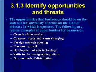 3.1.3 Identify opportunities and threats The opportunities that businesses should be on the look out for, obviously depends on the kind of industry in which it operates. The following are typical examples of opportunities for businesses: Growth of the market Customer needs and wants changing Foreign markets opening Economic growth Development of new technology Shifts in the demographic pattern New methods of distribution 
