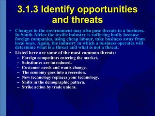 3.1.3 Identify opportunities and threats Changes in the environment may also pose threats to a business. In South Africa the textile industry is suffering badly because foreign companies, using cheap labour, take business away from local ones. Again, the industry in which a business operates will determine what is a threat and what is not a threat. Listed here are some of the most common threats: Foreign competitors entering the market. Substitutes are introduced. Customer needs and wants change. The economy goes into a recession. New technology replaces your technology. Shifts in the demographic pattern. Strike action by trade unions. 