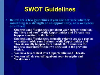 SWOT Guidelines Below are a few guidelines if you are not sure whether something is a strength or an opportunity, or a weakness or a threat. Strengths and Weaknesses are about your current situation, the “here and now”, while Opportunities and Threats may happen sometime in the future. Strengths and Weaknesses normally refer to you as a person or matters inside your business, while Opportunities and Threats usually happen from outside the business in the business environments that we discussed in the previous section. You have less control over Opportunities and Threats. You can still do something about your Strengths and Weaknesses. 