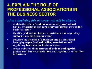 4. EXPLAIN THE ROLE OF PROFESSIONAL ASSOCIATIONS IN THE BUSINESS SECTOR After completing this outcome, you will be able to: explain the roles of and the reasons why professional bodies, associations and regulatory authorities exist in the business sector. identify professional bodies, associations and regulatory authorities in the business sector. describe the benefits of a business and an individual belonging to professional bodies, associations and regulatory bodies in the business sector. access websites of industry publications dealing with professional bodies, associations and regulatory authorities in business.  