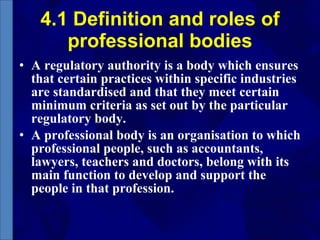 4.1 Definition and roles of professional bodies A regulatory authority is a body which ensures that certain practices within specific industries are standardised and that they meet certain minimum criteria as set out by the particular regulatory body.  A professional body is an organisation to which professional people, such as accountants, lawyers, teachers and doctors, belong with its main function to develop and support the people in that profession.  