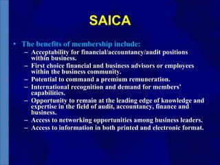 SAICA The benefits of membership include: Acceptability for financial/accountancy/audit positions within business. First choice financial and business advisors or employees within the business community. Potential to command a premium remuneration. International recognition and demand for members’ capabilities. Opportunity to remain at the leading edge of knowledge and expertise in the field of audit, accountancy, finance and business. Access to networking opportunities among business leaders. Access to information in both printed and electronic format. 