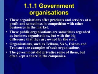 1.1.1 Government organisations These organisations offer products and services at a profit and sometimes in competition with other businesses in the market. These public organisations are sometimes regarded as business organisations, but with the big difference that they are owned by the state. Organisations, such as Telkom, SAA, Eskom and Transnet are examples of such organisations. The government did privatise some of them, but often kept a share in the companies. 